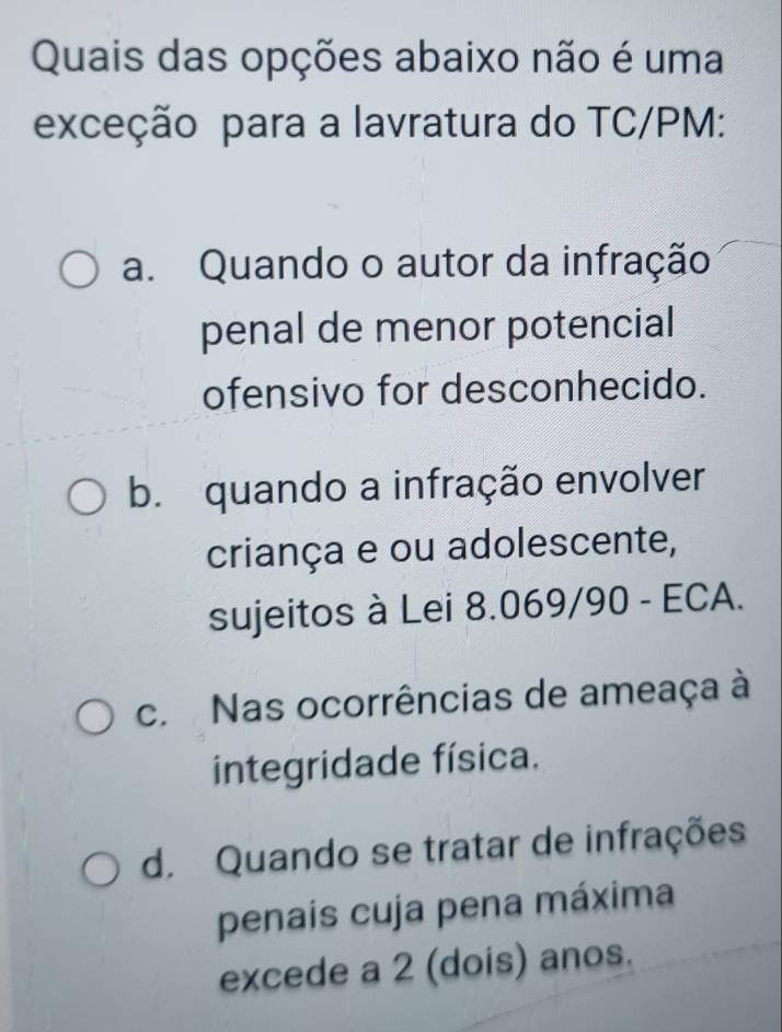 Quais das opções abaixo não é uma
exceção para a lavratura do TC/PM:
a. Quando o autor da infração
penal de menor potencial
ofensivo for desconhecido.
b. quando a infração envolver
criança e ou adolescente,
sujeitos à Lei 8.069/90 - ECA.
c. Nas ocorrências de ameaça à
integridade física.
d. Quando se tratar de infrações
penais cuja pena máxima
excede a 2 (dois) anos.