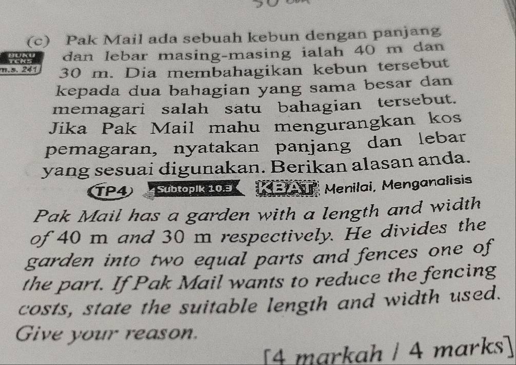 Pak Mail ada sebuah kebun dengan panjang 
TCKS dan lebar masing-masing ialah 40 m dan
m.s. 241 30 m. Dia membahagikan kebun tersebut 
kepada dua bahagian yang sama besar dan 
memagari salah satu bahagian tersebut. 
Jika Pak Mail mahu mengurangkan kos 
pemagaran, nyatakan panjang dan lebar 
yang sesuai digunakan. Berikan alasan anda. 
TP4 Subtoplk 10.3
Menilai, Menganalisis 
Pak Mail has a garden with a length and width 
of 40 m and 30 m respectively. He divides the 
garden into two equal parts and fences one of 
the part. If Pak Mail wants to reduce the fencing 
costs, state the suitable length and width used. 
Give your reason. 
[4 markah / 4 marks]