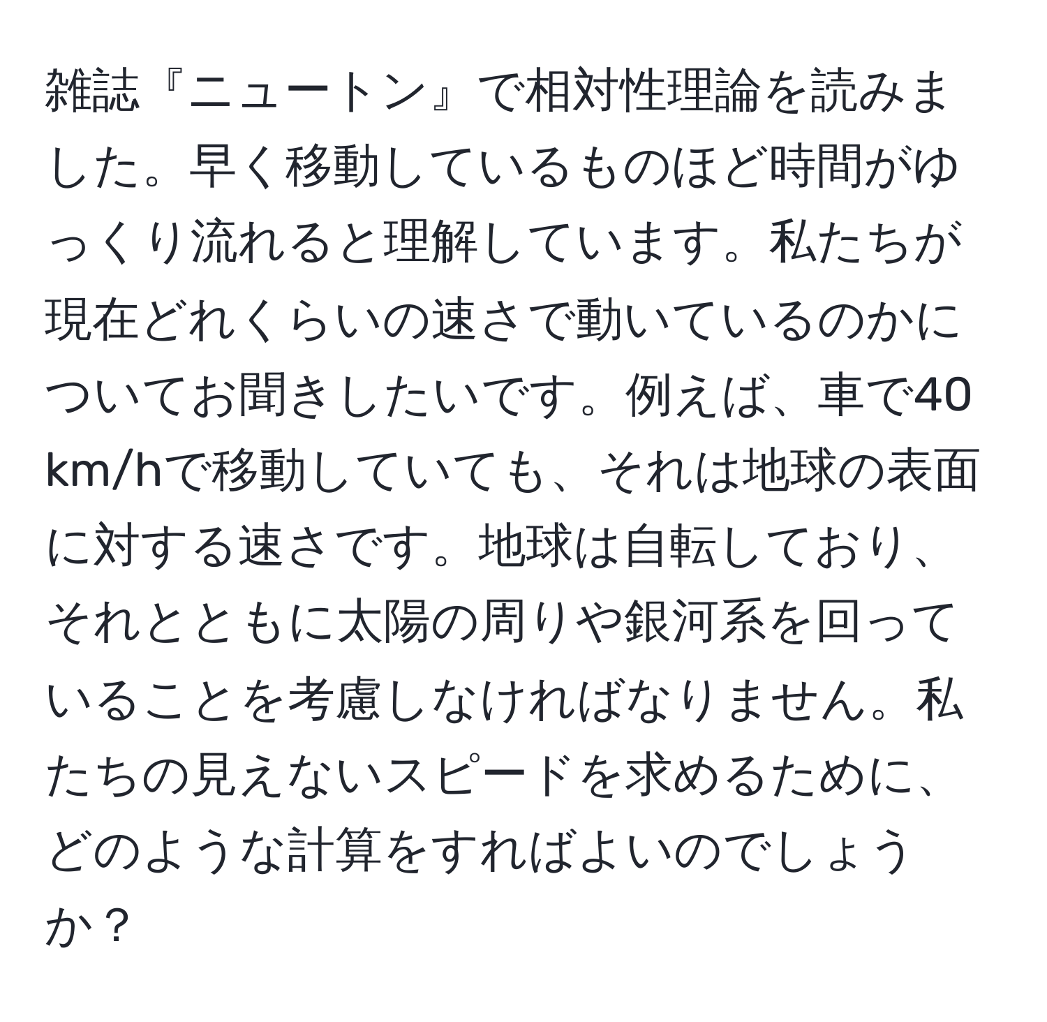 雑誌『ニュートン』で相対性理論を読みました。早く移動しているものほど時間がゆっくり流れると理解しています。私たちが現在どれくらいの速さで動いているのかについてお聞きしたいです。例えば、車で40 km/hで移動していても、それは地球の表面に対する速さです。地球は自転しており、それとともに太陽の周りや銀河系を回っていることを考慮しなければなりません。私たちの見えないスピードを求めるために、どのような計算をすればよいのでしょうか？