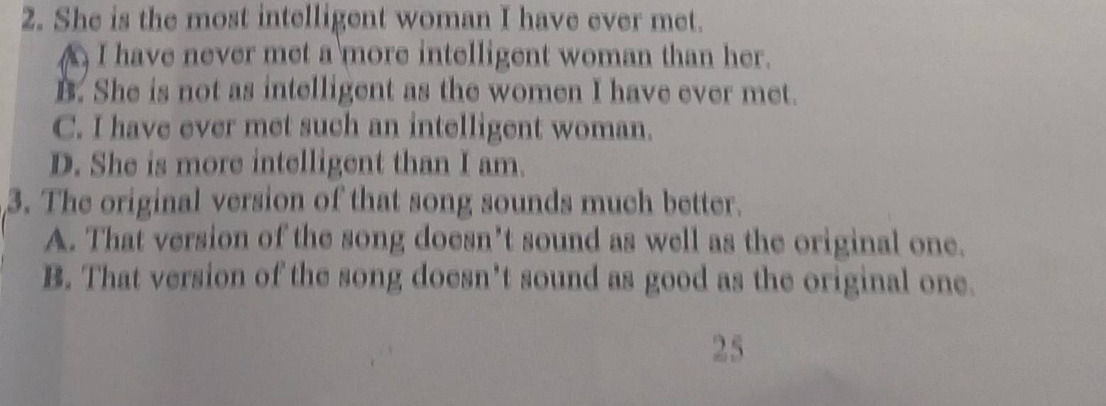 She is the most intelligent woman I have ever met.
A I have never met a more intelligent woman than her.
B. She is not as intelligent as the women I have ever met.
C. I have ever met such an intelligent woman.
D. She is more intelligent than I am.
3. The original version of that song sounds much better.
A. That version of the song doesn’t sound as well as the original one.
B. That version of the song doesn’t sound as good as the original one.
25