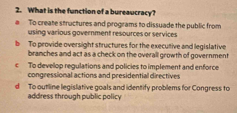 What is the function of a bureaucracy?
To create structures and programs to dissuade the public from
using various government resources or services
To provide oversight structures for the executive and legislative
branches and act as a check on the overall growth of government
c To develop regulations and policies to implement and enforce
congressional actions and presidential directives
d To outline legislative goals and identify problems for Congress to
address through public policy