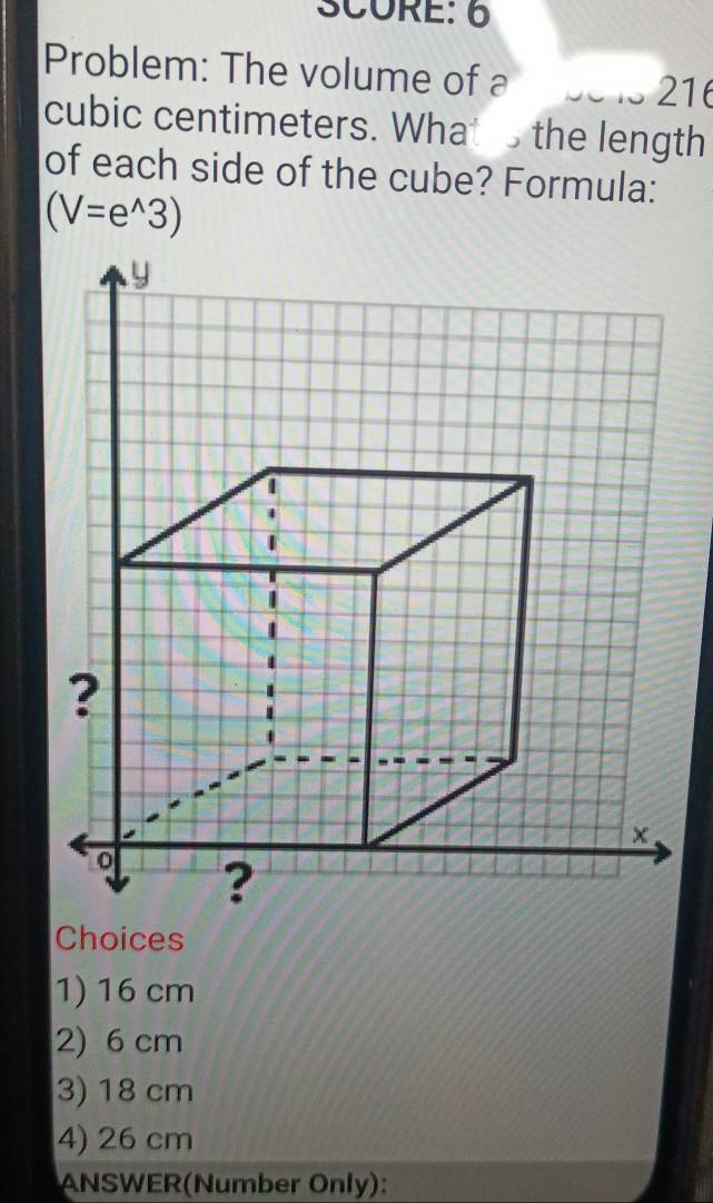 SCORE: 6
Problem: The volume of a 21
cubic centimeters. What the length
of each side of the cube? Formula:
(V=e^(wedge)3)
Choices
1) 16 cm
2) 6 cm
3) 18 cm
4) 26 cm
ANSWER(Number Only):