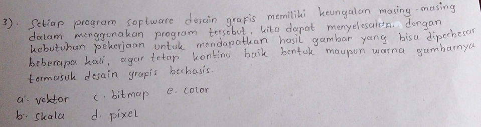 3. Setiap program software desain grapis memilili heungalan masing-masing
dalam menggunakan program tersobut, kita dapat menyelesaian. dengan
kobutchan peherjaan untuk mondapathan hasil gambar yang bisa diporbesar
beberapa hali, agar tetap kontinu baik bentok maupon worna gambarnya
tormasuh desain grapis berbasis.
a volctor c. bitmap e. color
b. shald d. pixel