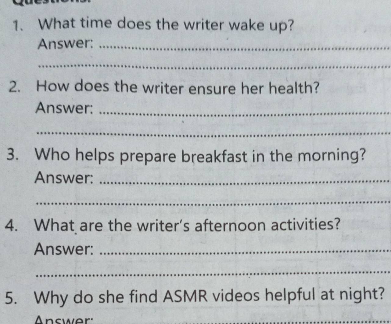 What time does the writer wake up? 
Answer:_ 
_ 
2. How does the writer ensure her health? 
Answer:_ 
_ 
3. Who helps prepare breakfast in the morning? 
Answer:_ 
_ 
4. What are the writer's afternoon activities? 
Answer:_ 
_ 
5. Why do she find ASMR videos helpful at night? 
Answer: 
_