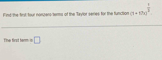 Find the first four nonzero terms of the Taylor series for the function (1+17x)^ 1/3 . 
The first term is □ .