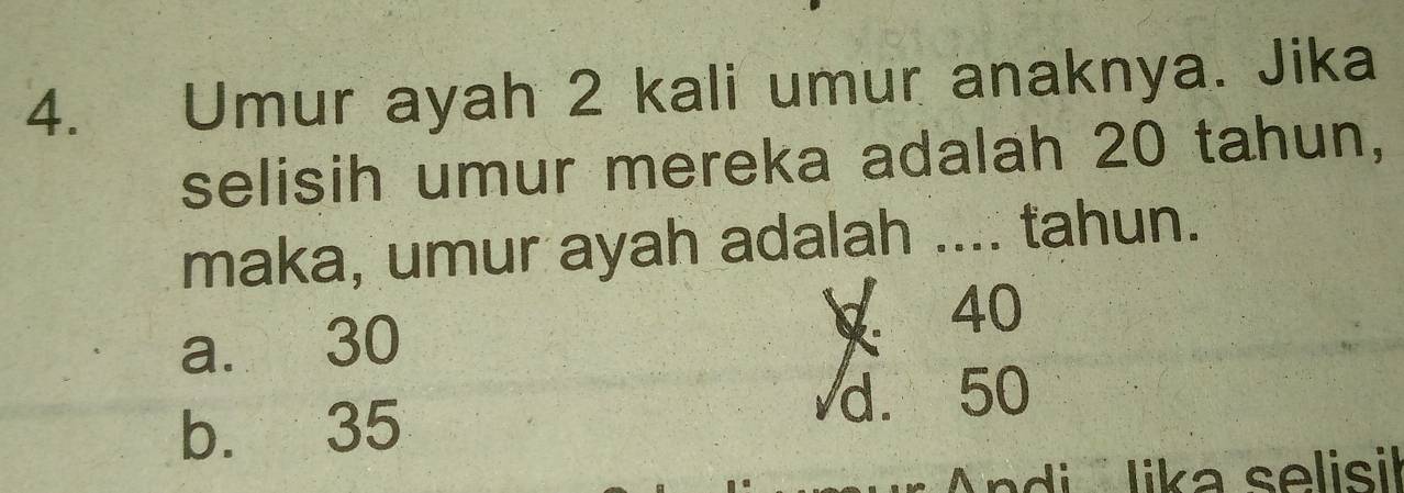 Umur ayah 2 kali umur anaknya. Jika
selisih umur mereka adalah 20 tahun,
maka, umur ayah adalah .... tahun.
a. 30 ∀ 40
b. 35 d. 50
Andi lika selisil