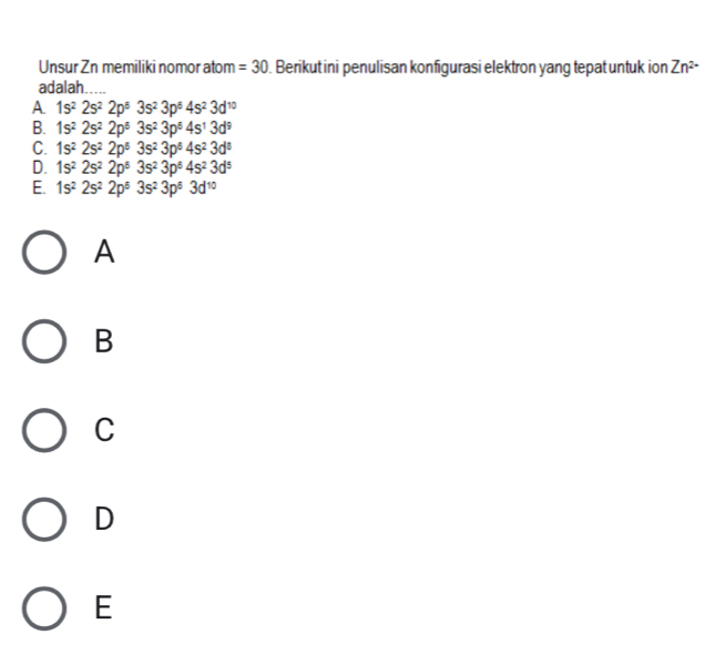 Unsur Zn memiliki nomor atom =30. Berikut ini penulisan konfigurasi elektron yang tepat untuk ion Zn^(2-)
adalah.
A 1s^22s^22p^53s^23p^54s^23d^(10)
B. 1s^22s^22p^53s^23p^64s^13d^9
C. 1s^22s^22p^53s^23p^64s^23d^8
D. 1s^22s^22p^53s^23p^64s^23d^5
E. 1s^22s^22p^63s^23p^63d^(10)
A
B
C
D
E