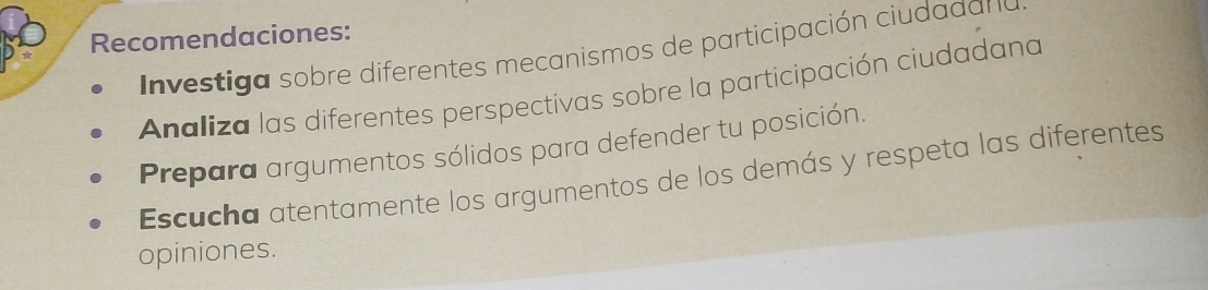 Recomendaciones: 
In vestiga sobre diferentes mecanismos de participación ciudadan 
Analiza las diferentes perspectivas sobre la participación ciudadana 
Prepara argumentos sólidos para defender tu posición. 
Escucha atentamente los argumentos de los demás y respeta las diferentes 
opiniones.