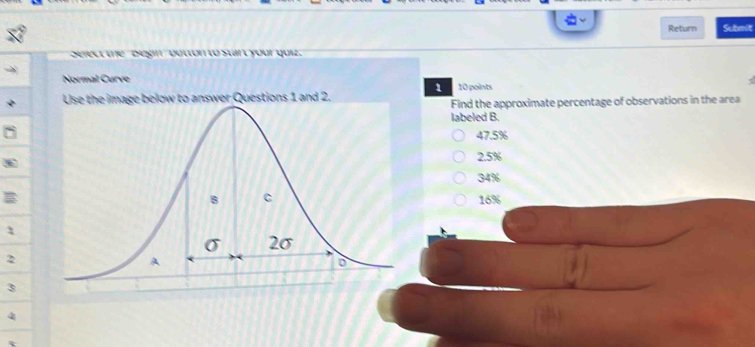 Return Submit
Select the Begin ' button to start your quiz.
Normal Curve 10 points
1
swer Questions 1 and 2.
Find the approximate percentage of observations in the area
labeled B.
47.5%
2.5%
34%
16%
1
2
3
4