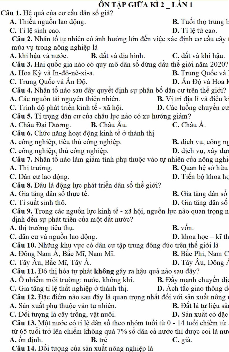 ÔN tập giữa kÌ 2 _ lằn 1
Câu 1. Hệ quả của cơ cấu dân số giả?
A. Thiếu nguồn lao động. B. Tuổi thọ trung b
C. Tỉ lệ sinh cao. D. Tỉ lệ tử cao.
Câu 2. Nhân tố tự nhiên có ảnh hưởng lớn đến việc xác định cơ cấu cây
mùa vụ trong nông nghiệp là
A. khí hậu và nước. B. đất và địa hình. C. đất và khí hậu.
Câu 3. Hai quốc gia nào có quy mô dân số đứng đầu thế giới năm 2020?
A. Hoa Kỳ và In-đô-nê-xi-a. B. Trung Quốc và
C. Trung Quốc và Ấn Độ. D. Ấn Độ và Hoa K
Câu 4. Nhân tố nào sau đây quyết định sự phân bố dân cư trên thế giới?
A. Các nguồn tài nguyên thiên nhiên. B. Vị trí địa lí và điều ki
C. Trình độ phát triển kinh tế - xã hội. D. Các luồng chuyển cư
Câu 5. Tỉ trọng dân cư của châu lục nào có xu hướng giảm?
A. Châu Đại Dương. B. Châu Âu. C. Châu Á.
Câu 6. Chức năng hoạt động kinh tế ở thành thị
A. công nghiệp, tiểu thủ công nghiệp. B. dịch vụ, công ng
C. công nghiệp, thủ công nghiệp. D. dịch vụ, xây dựi
Câu 7. Nhân tố nào làm giảm tính phụ thuộc vào tự nhiên của nông nghia
A. Thị trường. B. Quan hệ sở hữu
C. Dân cư lao động. D. Tiến bộ khoa họ
Câu 8. Đâu là động lực phát triển dân số thế giới?
A. Gia tăng dân số thực tế. B. Gia tăng dân số
C. Tỉ suất sinh thô. D. Gia tăng dân số
Câu 9. Trong các nguồn lực kinh tế - xã hội, nguồn lực nào quan trọng n
định đến sự phát triển của một đất nước?
A. thị trường tiêu thụ. B. vốn.
C. dân cư và nguồn lao động. D. khoa học - kĩ th
Câu 10. Những khụ vực có dân cư tập trung đông đúc trên thế giới là
A. Đông Nam Á, Bắc Mĩ, Nam Mĩ. B. Bắc Phi, Nam C
C. Tây Âu, Bắc Mĩ, Tây Á. D. Tây Âu, Đông Á
Câu 11. Đô thị hóa tự phát không gây ra hậu quả nào sau đây?
A. Ô nhiễm môi trường: nước, không khí. B. Đầy mạnh chuyển dị
C. Gia tăng tỉ lệ thất nghiệp ở thành thị. D. Ách tắc giao thông đ
Câu 12. Đặc điểm nào sau đây là quan trọng nhất đối với sản xuất nông 1
A. Sản xuất phụ thuộc vào tự nhiên. B. Đất là tư liệu sả:
C. Đối tượng là cây trồng, vật nuôi. D. Sản xuất có đặc
Câu 13. Một nước có tỉ lệ dân số theo nhóm tuổi từ 0 - 14 tuổi chiếm từ 1
từ 65 tuổi trở lên chiếm không quá 7% số dân cả nước thì được coi là nưc
A. ổn định. B. trẻ C. già.
Câu 14. Đối tượng của sản xuất nông nghiệp là