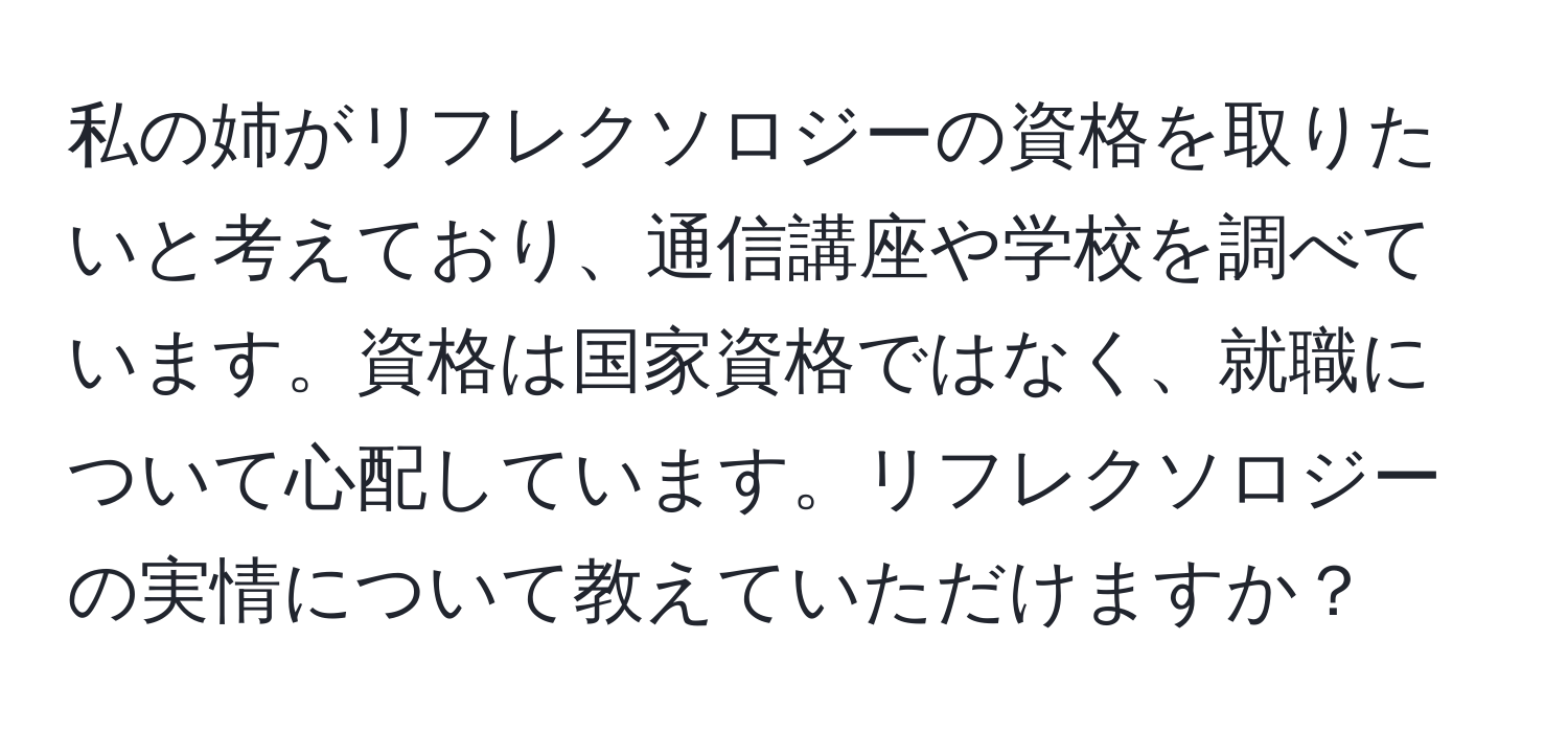 私の姉がリフレクソロジーの資格を取りたいと考えており、通信講座や学校を調べています。資格は国家資格ではなく、就職について心配しています。リフレクソロジーの実情について教えていただけますか？