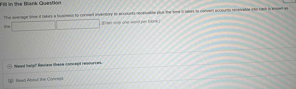 Fill in the Blank Question 
The average time it takes a business to convert inventory to accounts receivable plus the time it takes to convert accounts receivable into cash is known as 
the □ □ □ (Enter only one word per blank.) 
Need help? Review these concept resources. 
Read About the Concept