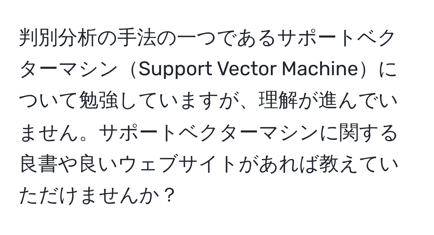 判別分析の手法の一つであるサポートベクターマシンSupport Vector Machineについて勉強していますが、理解が進んでいません。サポートベクターマシンに関する良書や良いウェブサイトがあれば教えていただけませんか？