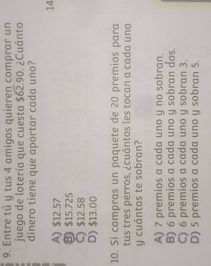 Entre tú y tus 4 amigos quieren comprar un
juego de lotería que cuesta $62.90. ¿Cuánto
dinero tiene que aportar cada uno?
14
A) $12.57
Ⓑ $15.725
C) $12.58
D) $13.00
10. Si compras un paquete de 20 premios para
tus tres perros, ¿cuántos les tocan a cada uno
y cuántos te sobran?
A) 7 premios a cada uno y no sobran.
B) 6 premios a cada uno y sobran dos.
C) 6 premios a cada uno y sobran 3.
D) 5 premios a cada uno y sobran 5.