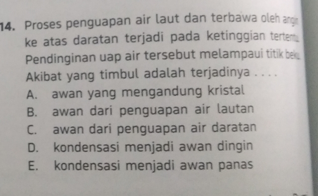 Proses penguapan air laut dan terbawa oleh angn
ke atas daratan terjadi pada ketinggian tertent .
Pendinginan uap air tersebut melampaui titik bk
Akibat yang timbul adalah terjadinya . . . .
A. awan yang mengandung kristal
B. awan dari penguapan air lautan
C. awan dari penguapan air daratan
D. kondensasi menjadi awan dingin
E. kondensasi menjadi awan panas