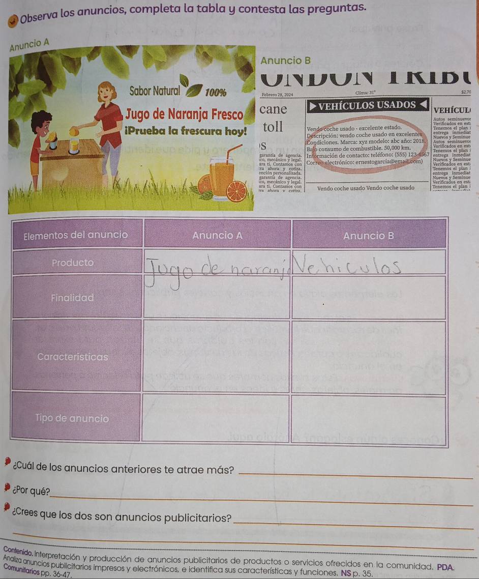 ④ Observa los anuncios, completa la tabla y contesta las preguntas. 
ncio B 
nndun LKDU 
Febrero 28, 2024 Clima: 31º $2.70
e VEHÍCULOS USADOS vEHÍCUL 
Autos seminuev 
l Vendo coche usado - excelente estado. Tenemos el plan 
Descripción: vendo coche usado en excelentes 
Condiciones. Marca: xyz modelo: abc año: 2018. Nuevos y Seminue 
Bajo consumo de combustible. 50,000 km. Tenemos el plan Verificados en est 
e agencia.co y legal. Información de contacto: teléfono: (555) 123-4567 entrega inmedia 
amos cony cotiza Correo electrónico: ernestogarciao emaiL.com) Verificados en est 
onalizada entrega inmedi 
co y legal agencia. 
v cotizaamos con Vendo coche usado Vendo coche usado Tenemos el plan 
_ 
¿Cuál de los anuncios anteriores te atrae más? 
_ 
¿Por qué? 
_ 
¿Crees que los dos son anuncios publicitarios? 
_ 
Contenido. Interpretación y producción de anuncios publicitarios de productos o servicios ofrecidos en la comunidad. PDA 
Analiza anuncios publicitarios impresos y electrónicos, e identifica sus características y funciones. NS p. 35. 
Comunitarios pp. 36-47.