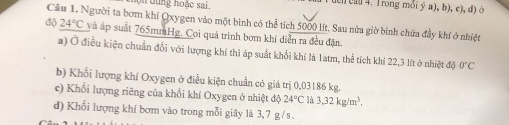 hộn dung hoặc sai.
T uển cau 4. Trong mồi ý a), b), c), d) ở
Câu 1. Người ta bơm khí Qxygen vào một bình có thể tích 5000 lít. Sau nửa giờ bình chứa đầy khí ở nhiệt 24°C
độ và áp suất 765mmHg. Coi quá trình bơm khí diễn ra đều đặn.
a) Ở điều kiện chuẩn đối với lượng khí thì áp suất khối khí là 1atm, thể tích khí 22,3 lít ở nhiệt độ 0°C
b) Khối lượng khí Oxygen ở điều kiện chuẩn có giá trị 0,03186 kg.
c) Khối lượng riêng của khối khí Oxygen ở nhiệt độ 24°C là 3,32kg/m^3. 
d) Khối lượng khí bơm vào trong mỗi giây là 3, 7 g / s.