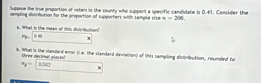 Suppose the true proportion of voters in the county who support a specific candidate is 0.41. Consider the 
sampling distribution for the proportion of supporters with sample size n=206. 
a. What is the mean of this distribution?
mu _overline p 0 46
× 
b. What is the standard error (i.e. the standard deviation) of this sampling distribution, rounded to 
three decimal places?
sigma _widehat p= 0.042
×