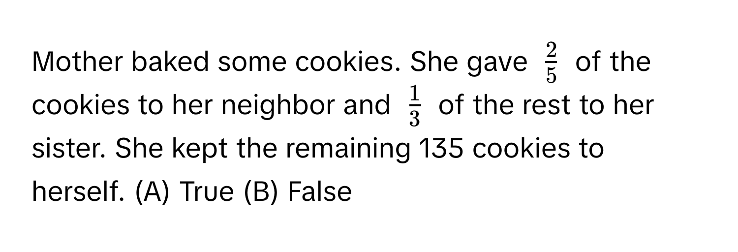 Mother baked some cookies. She gave $ 2/5 $ of the cookies to her neighbor and $ 1/3 $ of the rest to her sister. She kept the remaining 135 cookies to herself. (A) True (B) False