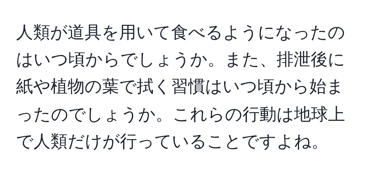 人類が道具を用いて食べるようになったのはいつ頃からでしょうか。また、排泄後に紙や植物の葉で拭く習慣はいつ頃から始まったのでしょうか。これらの行動は地球上で人類だけが行っていることですよね。