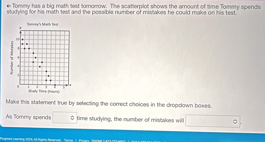 Tommy has a big math test tomorrow. The scatterplot shows the amount of time Tommy spends 
studying for his math test and the possible number of mistakes he could make on his test. 
Make this statement true by selecting the correct choices in the dropdown boxes. 
As Tommy spends time studying, the number of mistakes will 
Progress Learning 2024, All Rights Reserved. Terms | Privacy PHONE 1-877-377-9537