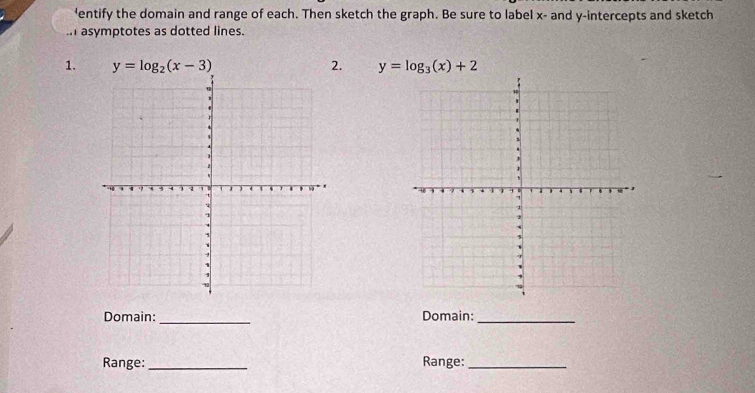 'entify the domain and range of each. Then sketch the graph. Be sure to label x - and y-intercepts and sketch
asymptotes as dotted lines.
1. y=log _2(x-3) 2. y=log _3(x)+2
Domain: _Domain:_
Range:_ Range:_