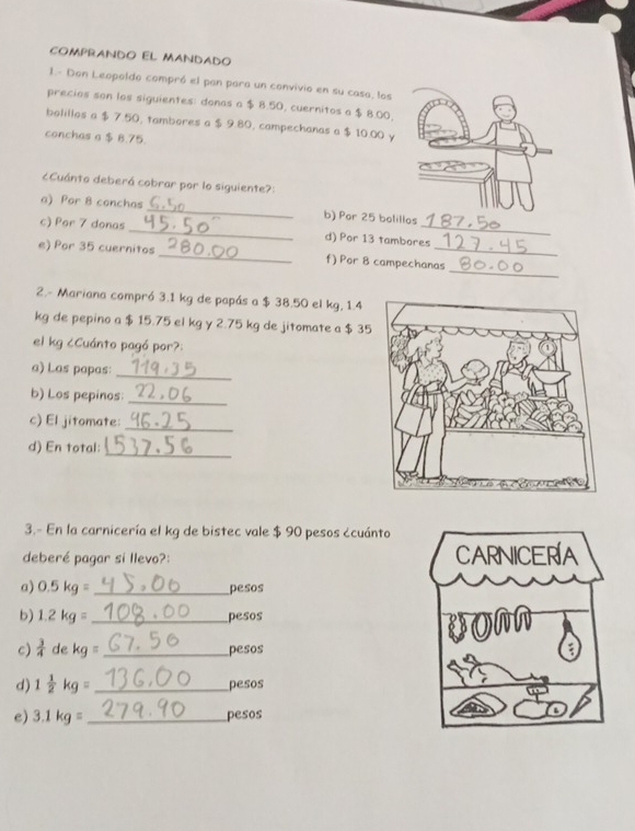 COMPRANDO EL MANDADO 
1.- Don Leopoldo compró el pan para un convivio en su casa, los 
precios son los siguientes: donas a $ 8.50, cuernitos a $ 8.00, 
bolillos a $ 7.50, tambores a $ 9.80, campechanas a $ 10.00 y 
conchas a $ B.75. 
¿Cuánto deberá cobrar por lo siguiente?: 
a) Por 8 conchas _b) Por 25 bolillos 
c) Por 7 donas _d) Por 13 tambores 
_ 
e) Por 35 cuernitos _f) Por 8 campechanas 
2.- Mariana compró 3.1 kg de papás a $ 38.50 el kg, 1.4
kg de pepino a $ 15.75 el kg y 2.75 kg de jitomate a $ 35
el kg ¿Cuánto pagó por?: 
a) Las papas: 
_ 
b) Los pepinos:_ 
c) El jitomate:_ 
d) En total:_ 
3.- En la carnicería el kg de bistec vale $ 90 pesos ¿cuánto 
deberé pagar si llevo?: 
a) 0.5kg= _pesos 
b) 1.2kg= _pesos 
c)  3/4 dekg= _ pesos 
d) 1 1/2 kg= _ pesos
e) 3.1kg= _ pesos