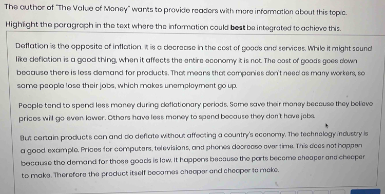 The author of "The Value of Money" wants to provide readers with more information about this topic.
Highlight the paragraph in the text where the information could best be integrated to achieve this.
Deflation is the opposite of inflation. It is a decrease in the cost of goods and services. While it might sound
like deflation is a good thing, when it affects the entire economy it is not. The cost of goods goes down
because there is less demand for products. That means that companies don't need as many workers, so
some people lose their jobs, which makes unemployment go up.
People tend to spend less money during deflationary periods. Some save their money because they believe
prices will go even lower. Others have less money to spend because they don't have jobs.
But certain products can and do deflate without affecting a country's economy. The technology industry is
a good example. Prices for computers, televisions, and phones decrease over time. This does not happen
because the demand for those goods is low. It happens because the parts become cheaper and cheaper
to make. Therefore the product itself becomes cheaper and cheaper to make.