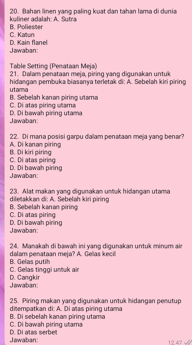 Bahan linen yang paling kuat dan tahan lama di dunia
kuliner adalah: A. Sutra
B. Poliester
C. Katun
D. Kain flanel
Jawaban:
Table Setting (Penataan Meja)
21. Dalam penataan meja, piring yang digunakan untuk
hidangan pembuka biasanya terletak di: A. Sebelah kiri piring
utama
B. Sebelah kanan piring utama
C. Di atas piring utama
D. Di bawah piring utama
Jawaban:
22. Di mana posisi garpu dalam penataan meja yang benar?
A. Di kanan piring
B. Di kiri piring
C. Di atas piring
D. Di bawah piring
Jawaban:
23. Alat makan yang digunakan untuk hidangan utama
diletakkan di: A. Sebelah kiri piring
B. Sebelah kanan piring
C. Di atas piring
D. Di bawah piring
Jawaban:
24. Manakah di bawah ini yang digunakan untuk minum air
dalam penataan meja? A. Gelas kecil
B. Gelas putih
C. Gelas tinggi untuk air
D. Cangkir
Jawaban:
25. Piring makan yang digunakan untuk hidangan penutup
ditempatkan di: A. Di atas piring utama
B. Di sebelah kanan piring utama
C. Di bawah piring utama
D. Di atas serbet
Jawaban:
12.47 √