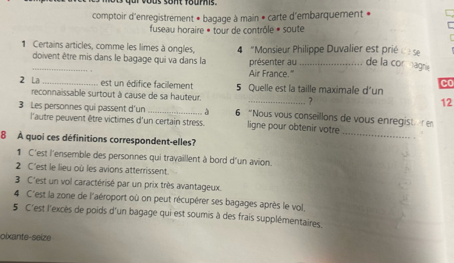 comptoir d'enregistrement • bagage à main • carte d’embarquement
fuseau horaire • tour de contrôle • soute
1 Certains articles, comme les limes à ongles, 4 “Monsieur Philippe Duvalier est prié de se
_
doivent être mis dans le bagage qui va dans la présenter au_
de la com magnie
Air France.”
Co
2 La _est un édifice facilement 5 Quelle est la taille maximale d’un
reconnaissable surtout à cause de sa hauteur. _?
12
3 Les personnes qui passent d’un _à 6 “Nous vous conseillons de vous enregist or en
_
l'autre peuvent être victimes d'un certain stress. ligne pour obtenir votre
8 À quoi ces définitions correspondent-elles?
1 C'est l'ensemble des personnes qui travaillent à bord d'un avion.
2 C'est le lieu où les avions atterrissent.
3 C'est un vol caractérisé par un prix très avantageux.
4 C'est la zone de l'aéroport où on peut récupérer ses bagages après le vol.
5 C'est l'excès de poids d'un bagage qui est soumis à des frais supplémentaires.
oixante-seize