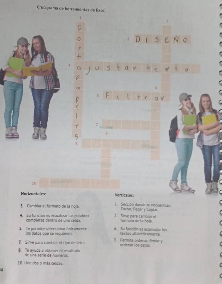 Crucigrama de herramientas de Excel 
5 a
4
5
7
10
Horizontales: Verticales: 
1. Sección donde se encuentran: 
3. Cambiar el formato de la hoja. Cortar, Pegar y Copiar. 
4. Su función es visualizar las palabras 2. Sirve para cambiar el 
completas dentro de una celda. formato de la hoja. 
5. Te permite seleccionar únicamente 6. Su función es acomodar los 
los datos que se requieren. textos alfabéticamente. 
9. Permite ordenar, firmar y 
7. Sirve para cambiar el tipo de letra. ordenar los datos. 
8. Te ayuda a obtener el resultado 
de una serie de números. 
10. Une dos o más celdas. 
4