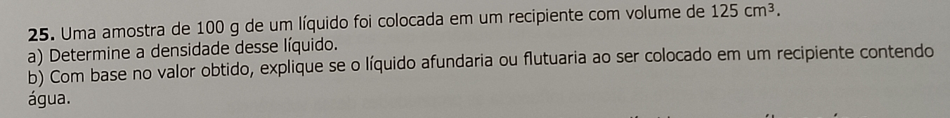 Uma amostra de 100 g de um líquido foi colocada em um recipiente com volume de 125cm^3. 
a) Determine a densidade desse líquido. 
b) Com base no valor obtido, explique se o líquido afundaria ou flutuaria ao ser colocado em um recipiente contendo 
água.