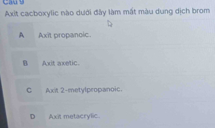 Cau 9
Axit cacboxylic nào dưới đây làm mất màu dung dịch brom
A Axit propanoic.
B Axit axetic.
C Axit 2 -metylpropanoic.
D Axit metacrylic.