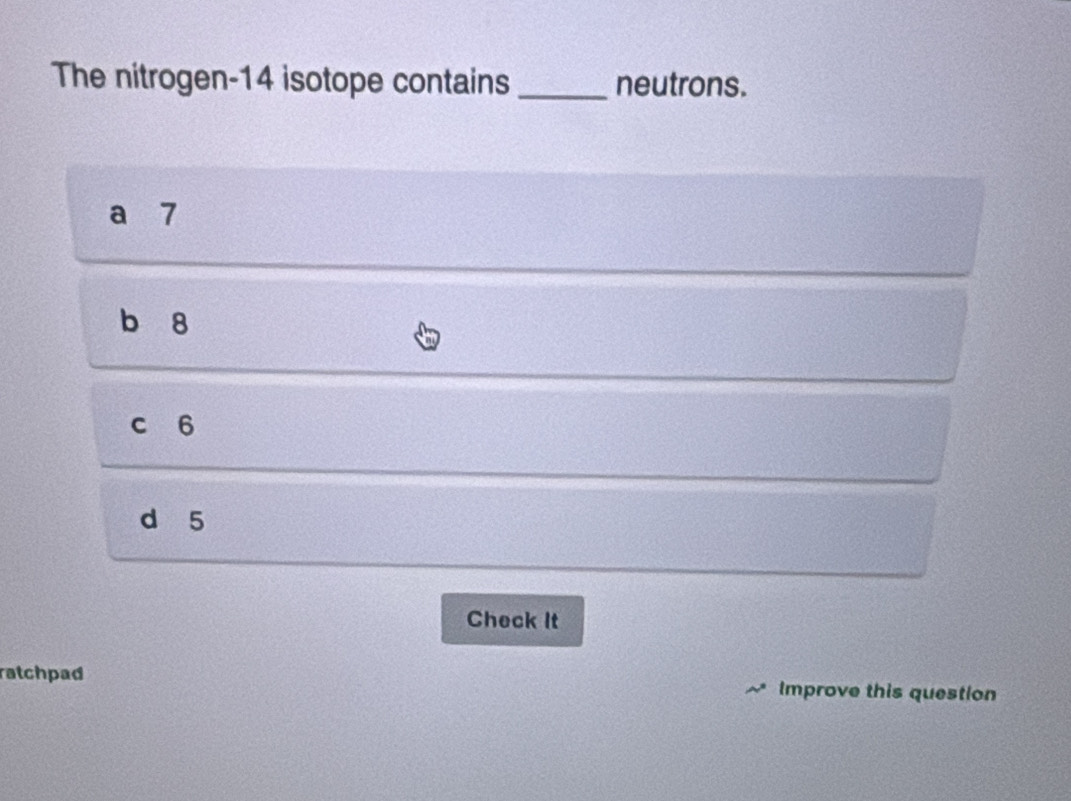 The nitrogen- 14 isotope contains _neutrons.
a 7
b 8
c 6
d 5
Check It
atchpad Improve this question