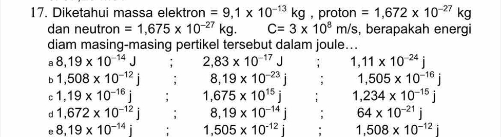 Diketahui massa elektron =9,1* 10^(-13)kg , proton =1,672* 10^(-27)kg
dan neutron =1,675* 10^(-27)kg. C=3* 10^8m/s , berapakah energi 
diam masing-masing pertikel tersebut dalam joule... 
a 8,19* 10^(-14)J : 2,83* 10^(-17)J : 1,11* 10^(-24)j
b 1,508* 10^(-12)j; 8,19* 10^(-23)j; 1,505* 10^(-16)j
C 1,19* 10^(-16)j : 1,675* 10^(15)j 1,234* 10^(-15)j
d 1,672* 10^(-12)j; 8,19* 10^(-14)j; 64* 10^(-21)j
e 8,19* 10^(-14)j : 1,505* 10^(-12)j : 1,508* 10^(-12)j