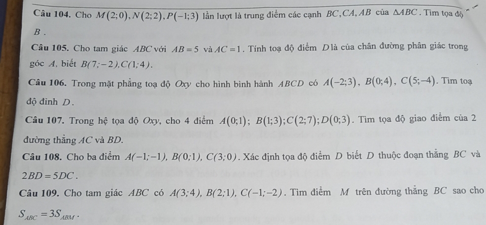 Cho M(2;0), N(2;2), P(-1;3) lần lượt là trung điểm các cạnh BC,CA, AB của △ ABC. Tìm tọa độ
B. 
Câu 105. Cho tam giác ABC với AB=5 và AC=1. Tính toạ độ điểm Dlà của chân đường phân giác trong 
góc A, biết B(7;-2), C(1;4). 
Câu 106. Trong mặt phẳng toạ độ Oxy cho hình bình hành ABCD có A(-2;3), B(0;4), C(5;-4). Tìm toạ 
độ đinh D. 
Câu 107. Trong hệ tọa độ Oxy, cho 4 điểm A(0;1); B(1;3); C(2;7); D(0;3). Tìm tọa độ giao điểm cia2
đường thẳng AC và BD. 
Câu 108. Cho ba điểm A(-1;-1), B(0;1), C(3;0). Xác định tọa độ điểm D biết D thuộc đoạn thắng BC và
2BD=5DC. 
Câu 109. Cho tam giác ABC có A(3;4), B(2;1), C(-1;-2). Tìm điểm M trên đường thẳng BC sao cho
S_ABC=3S_ABM.