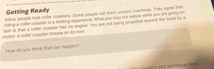 Getting Ready 
Many people love roller coasters. Some people call them scream machines. They agree that 
riding a roller coaster is a thrilling experience. What you may not realize while you are going so 
fast is that a roller coaster has no engine. You are not being propelled around the track by a 
motor. A roller coaster moves on its own. 
How do you think that can happen? 
er coasters and skateboarders