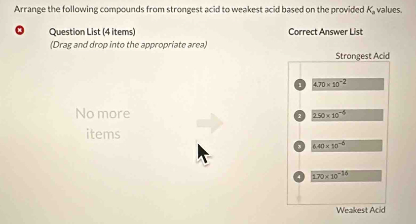 Arrange the following compounds from strongest acid to weakest acid based on the provided K_a values.
Question List (4 items) Correct Answer List
(Drag and drop into the appropriate area)
Strongest Acid
1 4.70* 10^(-2)
No more
2 2.50* 10^(-6)
items
3 6.40* 10^(-6)
4 1.70* 10^(-16)
Weakest Acid