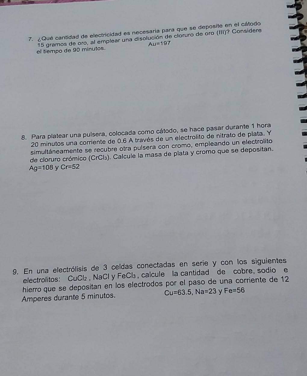 Qué cantidad de electricidad es necesaria para que se deposite en el cátodo
15 gramos de oro, al emplear una disolución de cloruro de oro (III)? Considere
Au=197
el tiempo de 90 minutos. 
8. Para platear una pulsera, colocada como cátodo, se hace pasar durante 1 hora
20 minutos una corriente de 0.6 A través de un electrolito de nitrato de plata. Y 
simultáneamente se recubre otra pulsera con cromo, empleando un electrolito 
de cloruro crómico (CrCl₃). Calcule la masa de plata y cromo que se depositan.
Ag=108 y Cr=52
9. En una electrólisis de 3 celdas conectadas en serie y con los siguientes 
electrolitos: CuCl₂ , NaCl y FeCl₃, calcule la cantidad de cobre, sodio e 
hierro que se depositan en los electrodos por el paso de una corriente de 12
Amperes durante 5 minutos. Cu=63.5, Na=23 y Fe=56