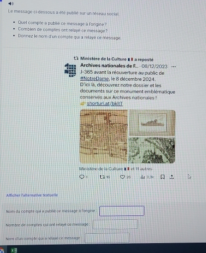 Le message ci-dessous a été publié sur un réseau social, 
Quel compte a publié ce message à l'origine? 
Combien de comptes ont relayé ce message? 
Donnez le nom d'un compte qui a relayé ce message. 
L4 inistère de la Culture I I a reposté 
Archives nationales de F.. · 08/12/2023 ·-- 
J-365 avant la récuverture au public de 
#NotreDame, le 8 décembre 2024. 
D'ici là, découvrez notre dossier et les 
documents sur ce monument emblématique 
conserves aux Archives nationales ! 
shorturi.at/bkitT 
Ministère de la Culture «É et 11 autres 
t1 26 3.3k 
Afficher falternative textuelle 
Nom du compte qui a pubilié ce message à l'ongine 
Nombre de comptes qui ont relayé ce message : 
Nom d'un compte qui a relaye ce message