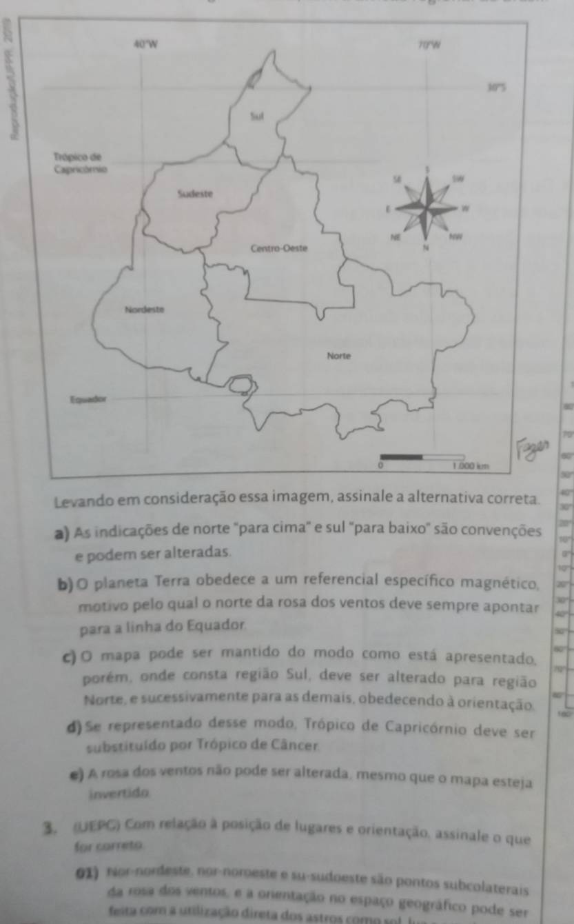 70
60 '
50 '
40
30°
a) As indicações de norte "para cima" e sul "para baixo" são convenções
e podem ser alteradas.
9°
for
b)O planeta Terra obedece a um referencial específico magnético,
30°
motivo pelo qual o norte da rosa dos ventos deve sempre apontar 40
para a linha do Equador
50
60
c)O mapa pode ser mantido do modo como está apresentado.
70
porém, onde consta região Sul, deve ser alterado para região
Norte, e sucessivamente para as demais, obedecendo à orientação.
d)Se representado desse modo, Trópico de Capricórnio deve ser
substituído por Trópico de Câncer.
() A rosa dos ventos não pode ser alterada, mesmo que o mapa esteja
invertido
3. (UEPC) Com relação à posição de lugares e orientação. assinale o que
for correto
01) rior-nordeste, nor-noroeste e su-sudoeste são pontos subcolaterais
da rosa dos ventos, e a orentação no espaço geográfico pode ser
feita com a utilização direta dos astros como sol I