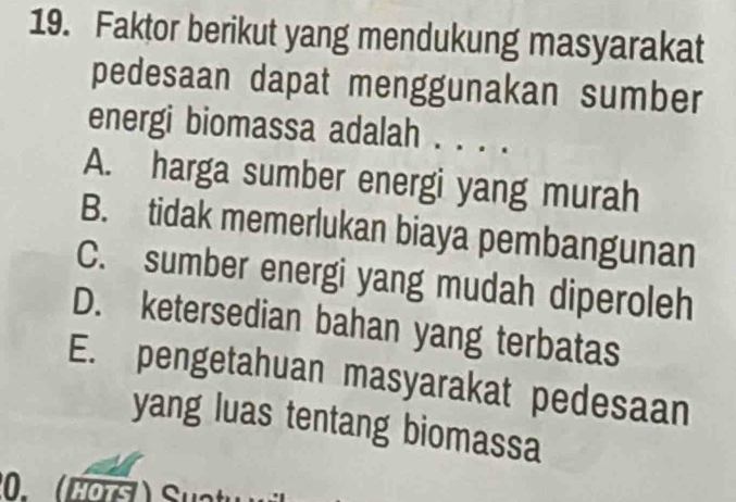 Faktor berikut yang mendukung masyarakat
pedesaan dapat menggunakan sumber
energi biomassa adalah . . . .
A. harga sumber energi yang murah
B. tidak memerlukan biaya pembangunan
C. sumber energi yang mudah diperoleh
D. ketersedian bahan yang terbatas
E. pengetahuan masyarakat pedesaan
yang luas tentang biomassa
0. (Hots ) Su