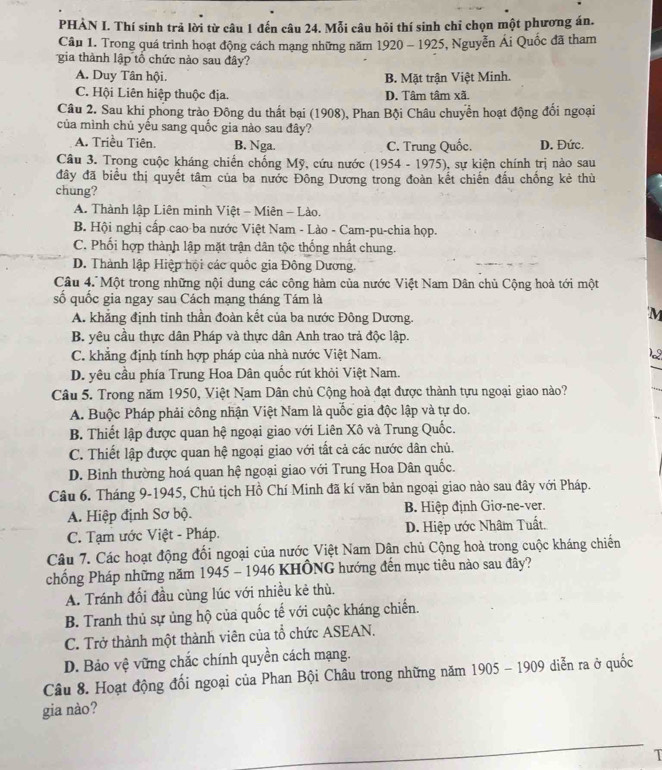 PHÀN I. Thí sinh trả lời từ câu 1 đến câu 24. Mỗi câu hỏi thí sinh chỉ chọn một phương án.
Cầu 1. Trong quá trình hoạt động cách mạng những năm 1920 - 1925, Nguyễn Ái Quốc đã tham
gia thành lập tổ chức nào sau đây?
A. Duy Tân hội. B. Mặt trận Việt Minh.
C. Hội Liên hiệp thuộc địa. D. Tâm tâm xã.
Câu 2. Sau khi phong trào Đông du thất bại (1908), Phan Bội Châu chuyển hoạt động đối ngoại
của mình chủ yếu sang quốc gia nào sau đây?
A. Triều Tiên. B. Nga. C. Trung Quốc. D. Đức.
Câu 3. Trong cuộc kháng chiến chống Mỹ, cứu nước (1954 - 1975), sự kiện chính trị nào sau
đây đã biểu thị quyết tâm của ba nước Đông Dương trong đoàn kết chiến đấu chống kẻ thù
chung?
A. Thành lập Liên minh Việt - Miên - Lào.
B. Hội nghị cấp cao ba nước Việt Nam - Lào - Cam-pu-chia họp.
C. Phối hợp thành lập mặt trận dân tộc thống nhất chung.
D. Thành lập Hiệp hội các quốc gia Đông Dương.
Câu 4. Một trong những nội dung các công hàm của nước Việt Nam Dân chủ Cộng hoà tới một
số quốc gia ngay sau Cách mạng tháng Tám là
A. khẳng định tỉnh thần đoàn kết của ba nước Đông Dương.
'M
B. yêu cầu thực dân Pháp và thực dân Anh trao trả độc lập.
C. khẳng định tính hợp pháp của nhà nước Việt Nam. 12
D. yêu cầu phía Trung Hoa Dân quốc rút khỏi Việt Nam.
Câu 5. Trong năm 1950, Việt Nam Dân chủ Cộng hoà đạt được thành tựu ngoại giao nào?
A. Buộc Pháp phải công nhận Việt Nam là quốc gia độc lập và tự do.
B. Thiết lập được quan hệ ngoại giao với Liên Xô và Trung Quốc.
C. Thiết lập được quan hệ ngoại giao với tất cả các nước dân chủ.
D. Bình thường hoá quan hệ ngoại giao với Trung Hoa Dân quốc.
Câu 6. Tháng 9-1945, Chủ tịch Hồ Chí Minh đã kí văn bản ngoại giao nào sau đây với Pháp.
A. Hiệp định Sơ bộ. B. Hiệp định Giơ-ne-ver.
C. Tạm ước Việt - Pháp. D. Hiệp ước Nhâm Tuất.
Câu 7. Các hoạt động đối ngoại của nước Việt Nam Dân chủ Cộng hoà trong cuộc kháng chiến
chống Pháp những năm 1945 - 1946 KHÔNG hướng đến mục tiêu nào sau đây?
A. Tránh đối đầu cùng lúc với nhiều kẻ thù.
B. Tranh thủ sự ủng hộ của quốc tế với cuộc kháng chiến.
C. Trở thành một thành viên của tổ chức ASEAN.
D. Bảo vệ vững chắc chính quyền cách mạng.
Câu 8. Hoạt động đối ngoại của Phan Bội Châu trong những năm 1905 - 1909 diễn ra ở quốc
gia nào?
1