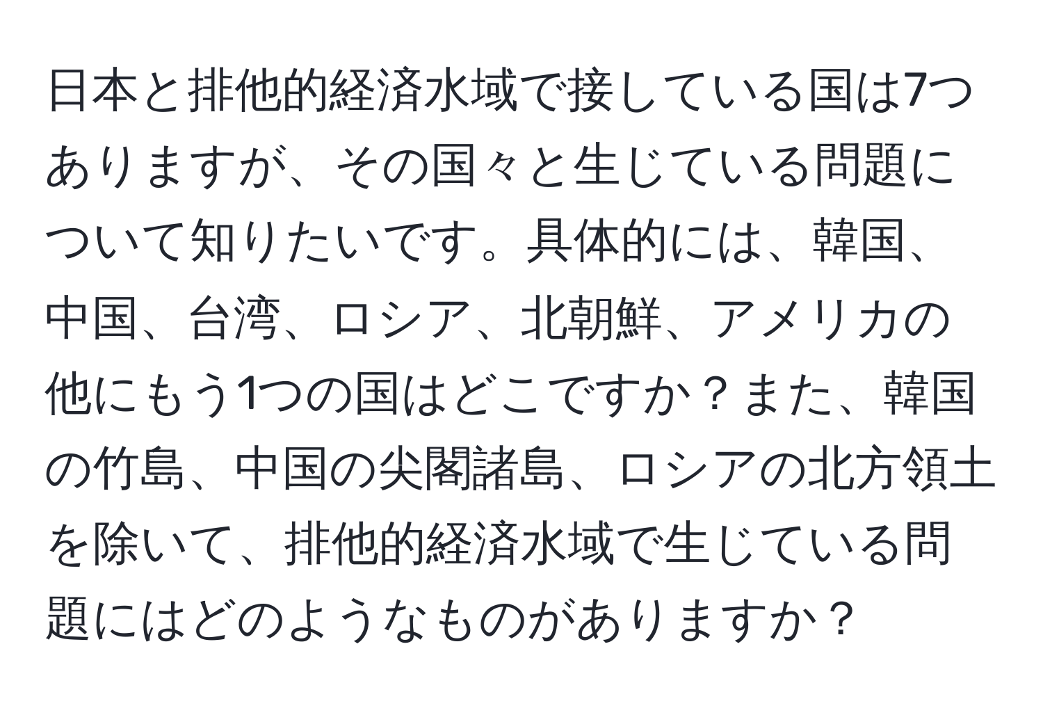 日本と排他的経済水域で接している国は7つありますが、その国々と生じている問題について知りたいです。具体的には、韓国、中国、台湾、ロシア、北朝鮮、アメリカの他にもう1つの国はどこですか？また、韓国の竹島、中国の尖閣諸島、ロシアの北方領土を除いて、排他的経済水域で生じている問題にはどのようなものがありますか？