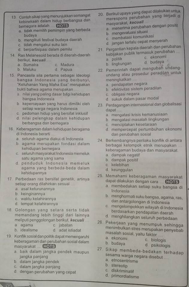 Contoh sikap yang menunjukkan semangat 20. Berikut upaya yang dapat dilakukan untuk
kebinekaan dalam hidup berbangsa dan merespons perubahan yang terjadi d
bemegara adalah HOTS masyarakal, kecuali
a. tidak memilih pemimpin yang berbeda a menerima perubahan dengan posit
budaya
b. mengevaluasi situasi
b. mengikuti festival budaya daerah c. membatasi komunikasi
c. tidak mengakui suku lain d. jangan terialu cepat menyerah
d. berpartisipasi dalam pemilu
14 Ras Melanesoid berada di daerah-daerah 21 Pergantian kepala daerah dan perubahan
kebijakan publik termasuk perubahan ...
berikul kecuali a politik c ekonoml
a Sumatra c. Madura b lingkungan d. budaya
b Maluku d Papua 22 Pemerintah dapat mengubah undang-
15. Pancasila sila pertama sebagai ideologi undang atau prosedur peradilan untuk
bangsa Indonesia yang berbunyi, meningkatkan
*Ketuhanan Yang Maha Esa" merupakan a. pendapatan negara
bukti bahwa agama merupakan b. efektivitas sistem peradilan
a nilai yang paling dasar bagi kehidupan c obligasi negara
bangsa Indonesia d. sukuk dalam pasar modal
b kepercayaan yang harus dimiliki oleh 23. Perdagangan internasional dan globalisasi
setiap warga negara Indonesia
c pedoman hidup yang bersifat inklusif dapat
a mengatasi krisis kemanusiaan
d nilai pelengkap dalam kehidupan b mengatasi masalah lingkungan
berbangsa dan bernegara c menciptakan kesetaraan
16 Keberagaman dalam kehidupan beragama d. mempercepat pertumbuhan ekonomi
di Indonesia berarti dan perubahan sosial
a seluruh agama diakui di Indonesia 24. Berkembangnya perilaku konflik di antara
b. agama merupakan fondasi dalam berbagai kelompok etnik merupakan
kehidupan bernegara keberagaman budaya dan masyarakat.
c seluruh masyarakat Indonesia memeluk a dampak negatif
satu agama yang sama b. dampak positif
d penduduk Indonesia memeluk c kelebihan
agama yang berbeda-beda dalam d keunggulan
kehidupannya 25. Memahami keberagaman masyarakal
17. Perbedaan ras bersifal genetik, artinya dapat dilakukan dengan cara .... HOTS
setiap orang dilahirkan sesual a membedakan seliap suku bangsa di
a. asal keturunannya Indonesia
b keinginannya b menghormati suku bangsa, agama, ras,
c. waktu kelahirannya dan antargolongan di Indonesia
d tempat kelahirannya c mengelompokkan wilayah di Indonesia
18. Golongan yang setara serta tidak berdasarkan pendapatan daerah
memandang lebih tinggi dari lainnya d menghilangkan seluruh perbedaan
meliputi penggolongan berikut, kecuall
a agama c jabalan 26 Pekerjaan yang menumpuk sehingga
b. idealisme d adat istiadat menimbulkan stres merupakan penyebab
masalah sosial, yaitu faktor
19 Konflik sosial dan politik dapat memengaruhl a ekonomi c biologis
keberagaman dan perubahan sosial dalam b budaya d psikologis
masyarakat .. HOTS 27 Sikap membeda-bedakan terhadap
a baik dalam jangka pendek maupun sesama warga negara disebut
jangka panjang aetnosentrisme
b. dalam jangka pendek
b stereotip
c. dalam jangka panjang c diskriminatif
d dengan perubahan yang cepat d. primordialisme