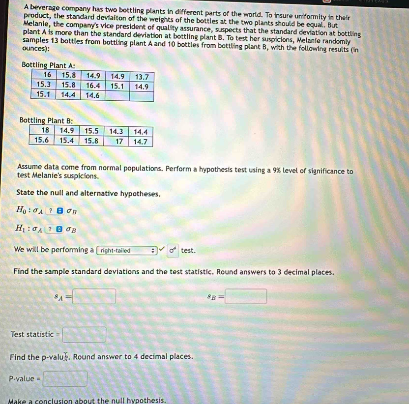 A beverage company has two bottling plants in different parts of the world. To insure uniformity in their 
product, the standard deviaiton of the weights of the bottles at the two plants should be equal. But 
Melanie, the company's vice president of quality assurance, suspects that the standard deviation at bottling 
plant A is more than the standard deviation at bottling plant B. To test her suspicions, Melanie randomly 
samples 13 bottles from bottling plant A and 10 bottles from bottling plant B, with the following results (in 
ounces): 
Bottling Plant A: 
Assume data come from normal populations. Perform a hypothesis test using a 9% level of significance to 
test Melanie's suspicions. 
State the null and alternative hypotheses.
H_0 : σ A ? σB
H_1 : σ A 7|a| sigma B 
We will be performing a right-tailed ; sigma^6 test. 
Find the sample standard deviations and the test statistic. Round answers to 3 decimal places.
s_A=□
s_B=□
Test statistic =□
Find the p-va Iu_2. Round answer to 4 decimal places.
P-value = □
Make a conclusion about the null hypothesis.