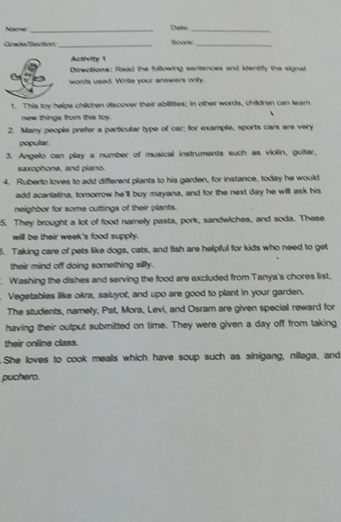 Name:_ Date:_ 
Grada/Section:_ Score:_ 
Activity 1 
Directions: Read the following sentences and identify the signal 
words used. Write your answers only. 
1. This toy helps children discover their abilities; in other words, children can lear 
new things from this toy. 
2. Many people prefer a particular type of car; for example, sports cars are very 
popular. 
3. Angelo can play a number of musical instruments such as violin, guitar, 
saxophone, and plano. 
4. Ruberto loves to add different plants to his garden, for instance, today he would 
add scariatina, tomorrow he'll buy mayana, and for the next day he will ask his 
neighbor for some cuttings of their plants. 
5. They brought a lot of food namely pasta, pork, sandwiches, and soda. These 
will be their week's food supply. 
5. Taking care of pets like dogs, cats, and fish are helpful for kids who need to get 
their mind off doing something silly. 
. Washing the dishes and serving the food are excluded from Tanya's chores list. 
Vegetables like okra, saluyot, and upo are good to plant in your garden. 
The students, namely, Pat, Mora, Levi, and Osram are given special reward for 
having their output submitted on time. They were given a day off from taking 
their online class. 
She loves to cook meals which have soup such as sinigang, nilaga, and 
puchero.