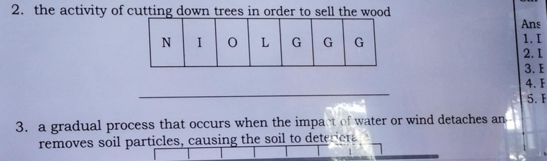 the activity of cutting down trees in order to sell the wood 
Ans 
1. I
2. 1
3. E
_ 
4. F
5. F
3. a gradual process that occurs when the impact of water or wind detaches an 
removes soil particles, causing the soil to deteriera