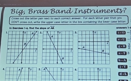 Big, Brass Band Instruments?
Cross out the letter pair next to each correct answer. For each letter pair that you
DON'T cross out, write the upper case letter in the box containing the lower case letter.
In Exercises 1-6, find the slope of overleftrightarrow AB onswers 1-6
3.i. 0
C. U
 3/2 
g·R
a T 3
4, A y 5. A 6. joV
d . L C