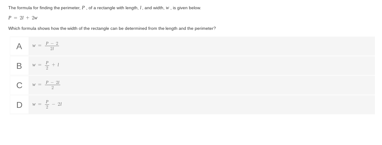 The formula for finding the perimeter, P , of a rectangle with length, I , and width, w , is given below.
P=2l+2w
Which formula shows how the width of the rectangle can be determined from the length and the perimeter?
A w= (P-2)/2l 
B w= P/2 +l
C w= (P-2l)/2 
D w= P/2 -2l